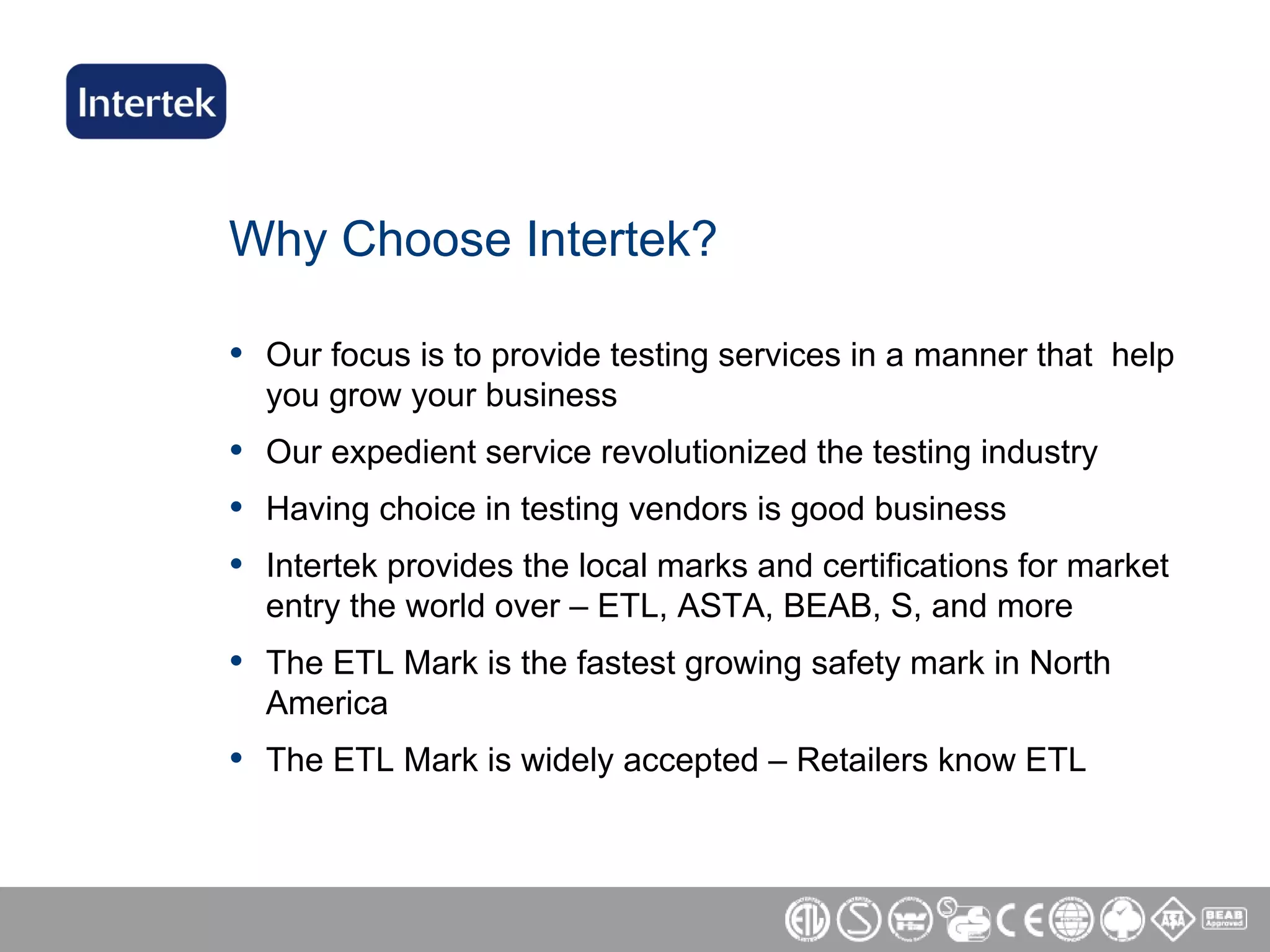 Why Choose Intertek? Our focus is to provide testing services in a manner that  help you grow your business Our expedient service revolutionized the testing industry Having choice in testing vendors is good business  Intertek provides the local marks and certifications for market entry the world over – ETL, ASTA, BEAB, S, and more The ETL Mark is the fastest growing safety mark in North America  The ETL Mark is widely accepted – Retailers know ETL 