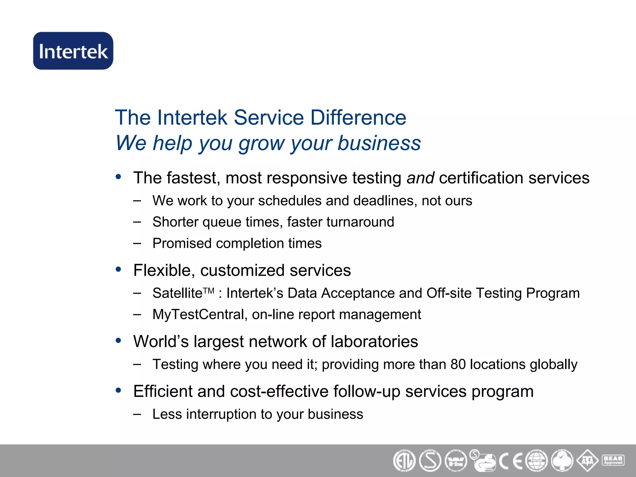 The Intertek Service Difference We help you grow your business The fastest, most responsive testing  and  certification services We work to your schedules and deadlines, not ours Shorter queue times, faster turnaround Promised completion times Flexible, customized services  Satellite TM  : Intertek’s Data Acceptance and Off-site Testing Program MyTestCentral, on-line report management  World’s largest network of laboratories  Testing where you need it; providing more than 80 locations globally Efficient and cost-effective follow-up services program Less interruption to your business  