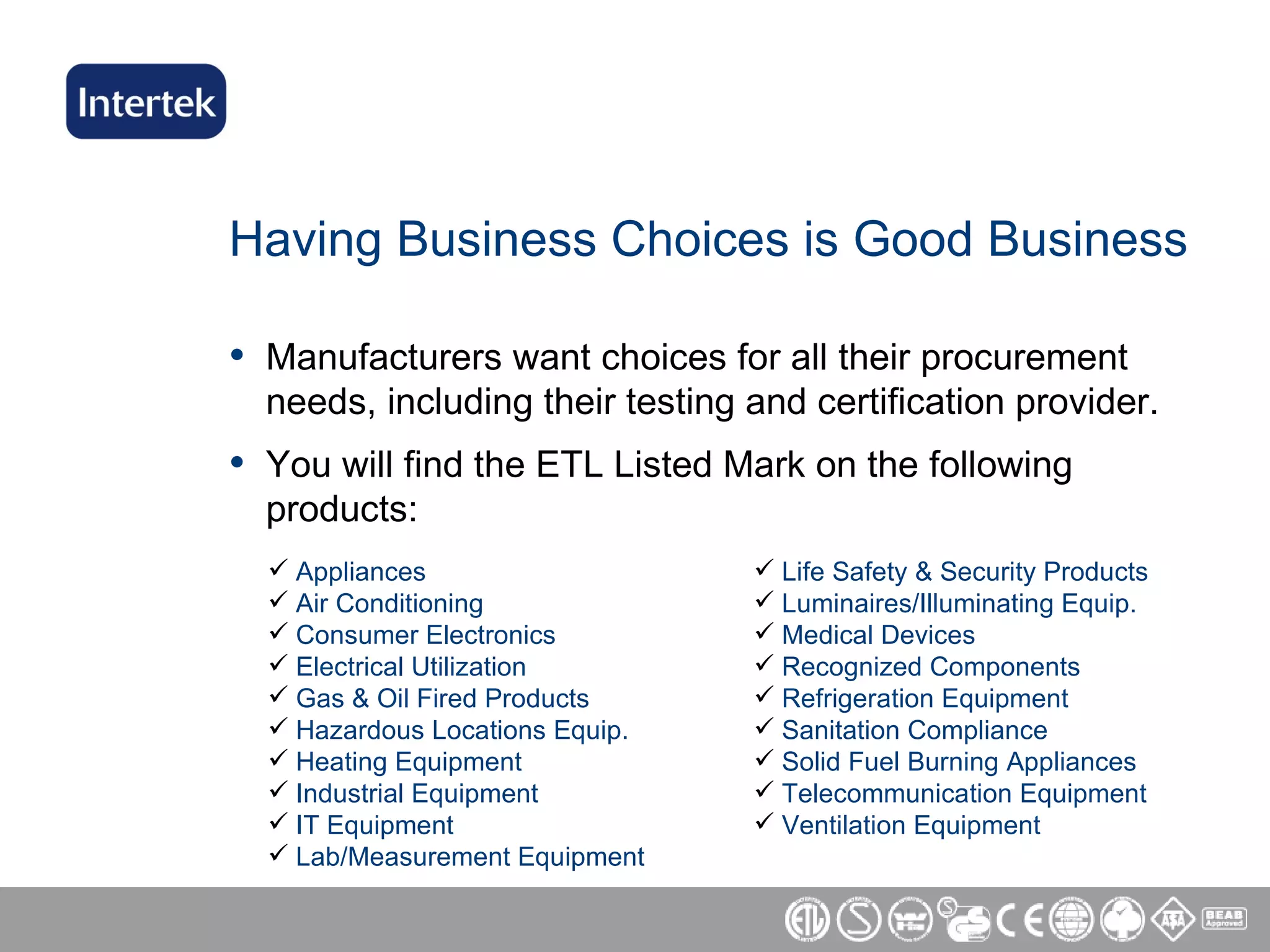 Having Business Choices is Good Business Manufacturers want choices for all their procurement needs, including their testing and certification provider. You will find the ETL Listed Mark on the following products: Appliances Air Conditioning Consumer Electronics Electrical Utilization Gas & Oil Fired Products Hazardous Locations Equip. Heating Equipment Industrial Equipment IT Equipment Lab/Measurement Equipment Life Safety & Security Products Luminaires/Illuminating Equip. Medical Devices Recognized Components Refrigeration Equipment Sanitation Compliance Solid Fuel Burning Appliances Telecommunication Equipment Ventilation Equipment 
