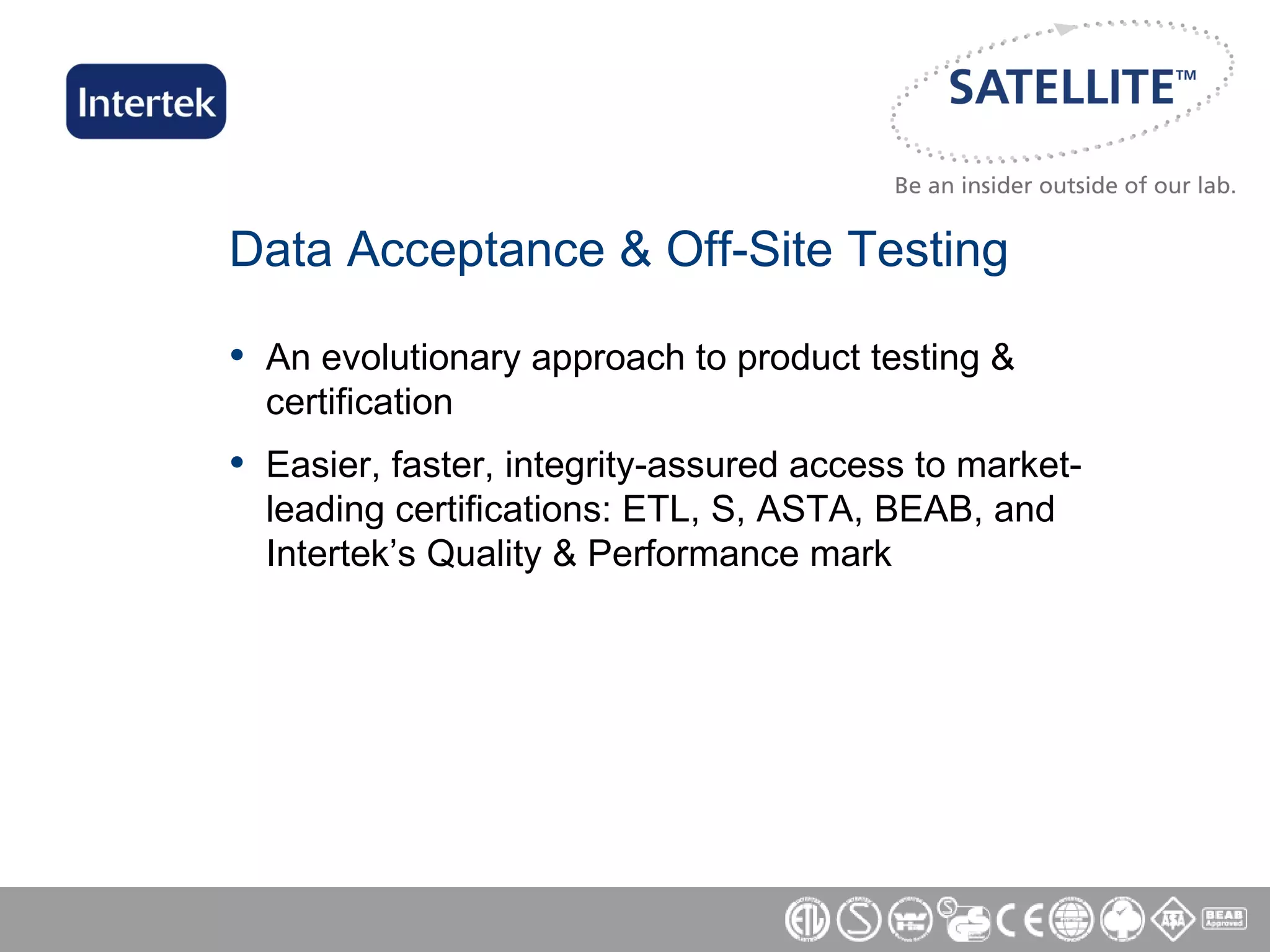 Data Acceptance & Off-Site Testing An evolutionary approach to product testing & certification Easier, faster, integrity-assured access to market-leading certifications: ETL, S, ASTA, BEAB, and Intertek’s Quality & Performance mark 