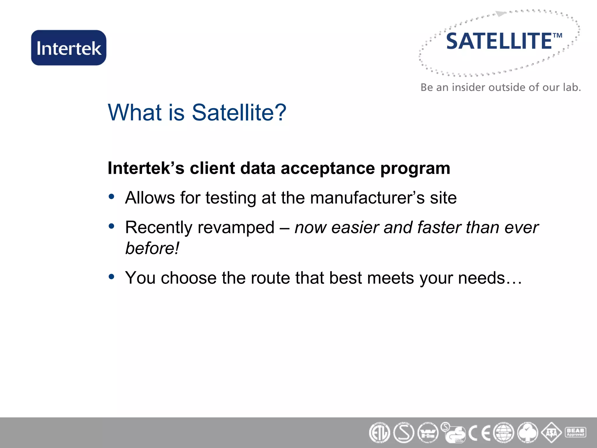 What is Satellite? Intertek’s client data acceptance program Allows for testing at the manufacturer’s site Recently revamped –  now easier and faster than ever before! You choose the route that best meets your needs… 