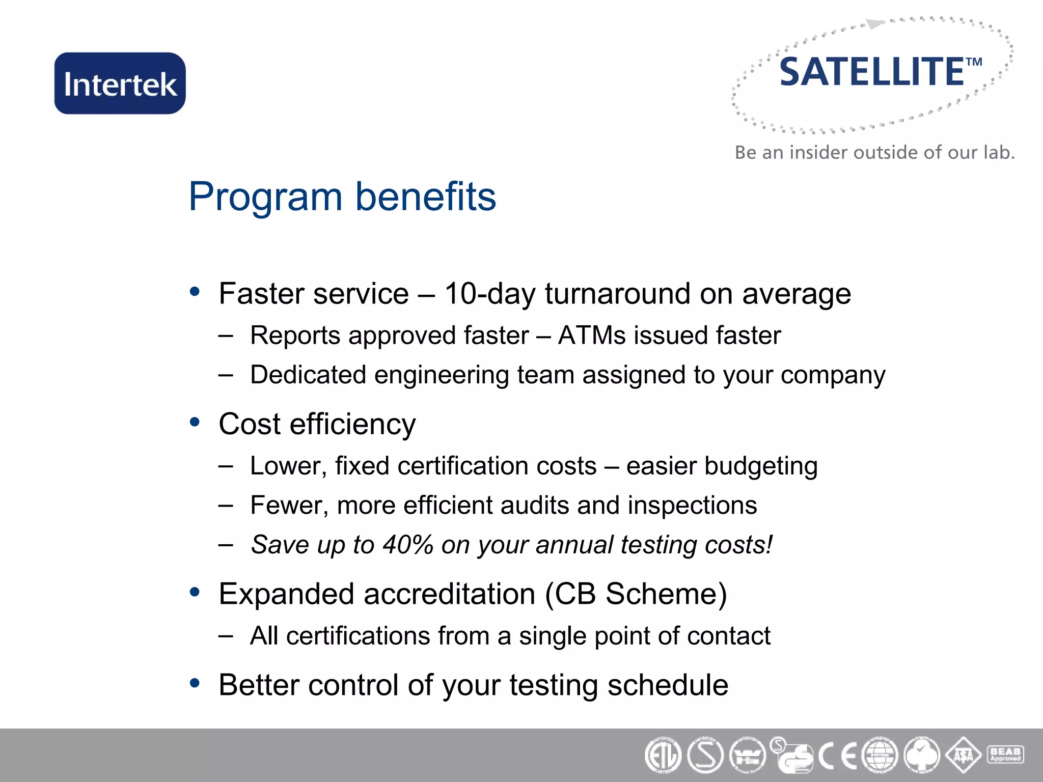 Program benefits Faster service – 10-day turnaround on average Reports approved faster – ATMs issued faster Dedicated engineering team assigned to your company Cost efficiency Lower, fixed certification costs – easier budgeting Fewer, more efficient audits and inspections Save up to 40% on your annual testing costs! Expanded accreditation (CB Scheme) All certifications from a single point of contact Better control of your testing schedule 