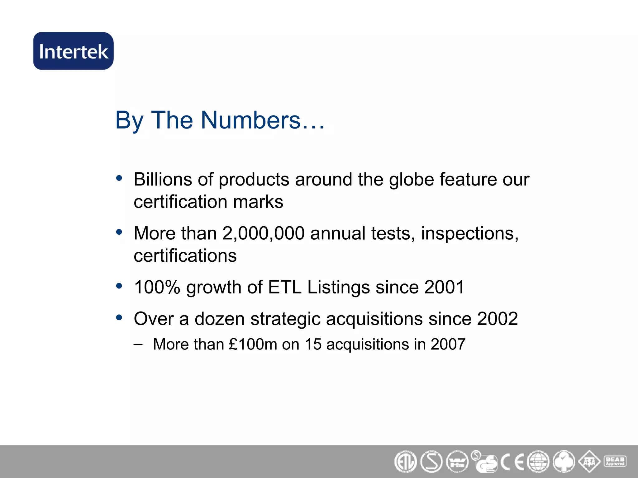 By The Numbers… Billions of products around the globe feature our certification marks More than 2,000,000 annual tests, inspections, certifications 100% growth of ETL Listings since 2001 Over a dozen strategic acquisitions since 2002 More than  £ 100m on 15 acquisitions in 2007 