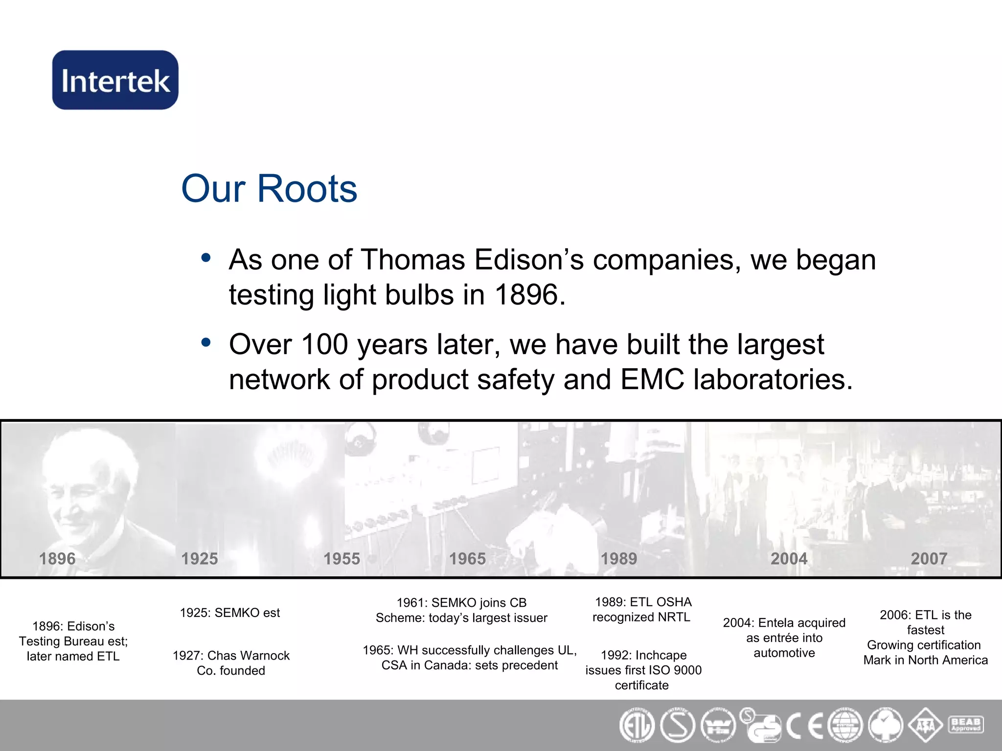 Our Roots As one of Thomas Edison’s companies, we began testing light bulbs in 1896.  Over 100 years later, we have built the largest network of product safety and EMC laboratories. 1896   1925   1955   1965   1989   2004  2007 1896: Edison’s Testing Bureau est; later named ETL 1925: SEMKO est 1927: Chas Warnock Co. founded 1961: SEMKO joins CB Scheme: today’s largest issuer 1965: WH successfully challenges UL, CSA in Canada: sets precedent 1989: ETL OSHA recognized NRTL  2004: Entela acquired as entrée into automotive 2006: ETL is the fastest Growing certification  Mark in North America 1992: Inchcape issues first ISO 9000 certificate  
