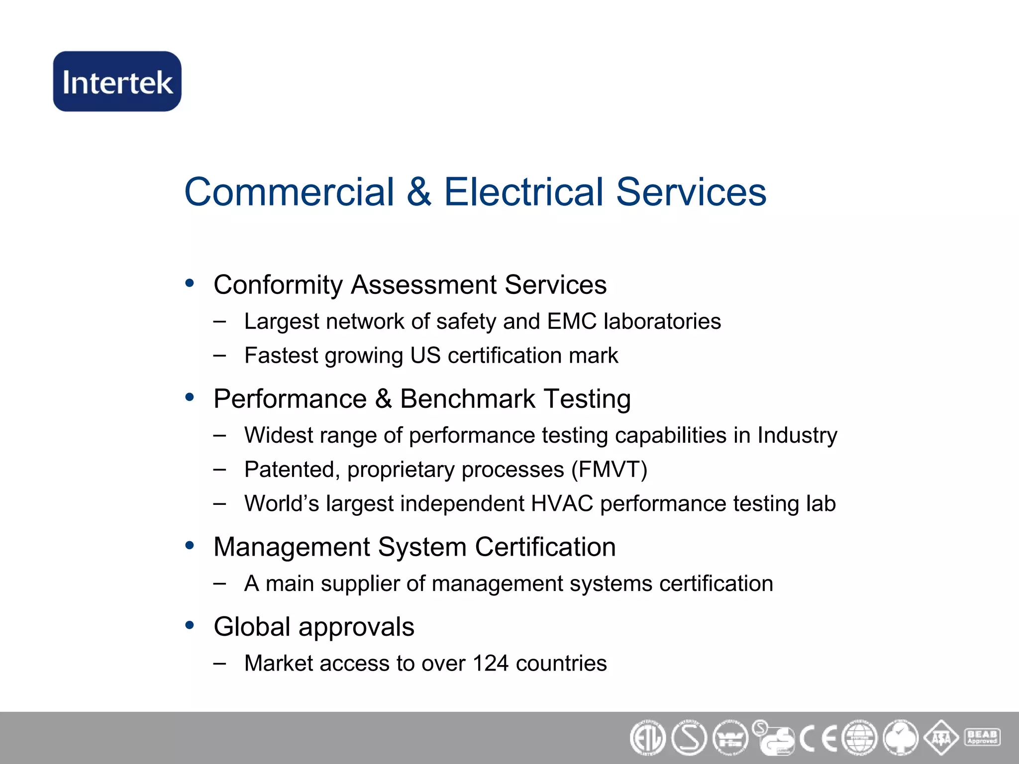 Commercial & Electrical Services Conformity Assessment Services Largest network of safety and EMC laboratories Fastest growing US certification mark Performance & Benchmark Testing Widest range of performance testing capabilities in Industry Patented, proprietary processes (FMVT) World’s largest independent HVAC performance testing lab Management System Certification A main supplier of management systems certification  Global approvals Market access to over 124 countries 