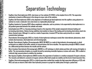 Separation Technology Capillary Zone Electrophoresis (CZE), also known as free-solution CE (FSCE), is the simplest form of CE. The separation mechanism is based on differences in the charge-to-mass ratio of the analytes.  Capillary Gel Electrophoresis (CGE) is the adaptation of traditional gel electrophoresis into the capillary using polymers in solution to create a molecular sieve also known as replaceable physical gel. Capillary Isoelectric Focusing (CIEF) allows amphoteric molecules, such as proteins, to be separated by electrophoresis in a pH gradient generated between the cathode and anode.  Isotachophoresis (ITP) is a focusing technique based on the migration of the sample components between leading and terminating electrolytes. Solutes having mobilities intermediate to those of the leading and terminating electrolytes stack into sharp, focused zones. Although it is used as a mode of separation, transient ITP has been used primarily as a sample concentration technique. Electrokinetic Chromatography (EKC) is a family of electrophoresis techniques named after electrokinetic phenomena, which include electroosmosis, electrophoresis and chromatography.  Micellar Electrokinetic Capillary Chromatography (MECC OR MEKC) is a mode of electrokinetic chromatography in which surfactants are added to the buffer solution at concentrations that form micelles. The separation principle of MEKC is based on a differential partition between the micelle and the solvent. Micro Emulsion Electrokinetic Chromatography (MEEKC) is a CE technique in which solutes partition with moving oil droplets in buffer. The microemulsion droplets are usually formed by sonicating immicible heptane or octane with water. SDS is added at relatively high concentrations to stabilize the emulsion. Non-Aqueous Capillary Electrophoresis (NACE) involves the separation of analytes in a medium composed of organic solvents. The viscosity and dielectric constants of organic solvents affect both sample ion mobility and the level of electroosmotic flow. Capillary Electrochromatography (CEC) is a hybrid separation method that couples the high separation efficiency of CZE with HPLC and uses an electric field rather than hydraulic pressure to propel the mobile phase through a packed bed. 