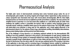Pharmaceutical Analysis The highly polar nature of pharmaceuticals containing basic amine functional groups makes the use of chromatography quite complex. Ion pairing reagents and stringent column regeneration is often necessary to reduce nonspecific ionic interactions that occur with reverse-phase chromatography. With CE, these highly functional amines are favored and may be exploited to provide extraordinary resolution. The most common and simplified format of operation is to use bare-fused silica capillaries at a well defined acidic pH. Under these conditions the capillary surface is essentially non-reactive while an analyte's amine functional groups are maximally ionized, rendering a simplified robust assay for the analysis of basic drugs. The P/ACE MDQ, coupled with photo-diode array detection, is being used for this application, and is being applied effectively in the pharmaceutical industry for the analysis of basic drugs, pharmokinetic profiling, bioavailability determinations, plasma protein binding studies and drug activity level determination. One of the challenges of drug discovery is in developing analytical methods for the pharmacokinetic (PK) profiling of new drug candidates. Important to this process is the development of rapid, generic methods that allow the screening of large numbers of compounds isolated from complex sample matrices. CE is being used routinely to quantify drugs in blood plasma, as well as in brain, kidney and heart tissue. The high efficiency and the lack of interference from the matrix make CE a fast and easy analytical tool for PK screening. A derivative of this application is also being used for screening drugs of toxicological interest, enabled by combining an analytes spectral signature with its electrophoretic mobility to provide highly reproducible identification. 