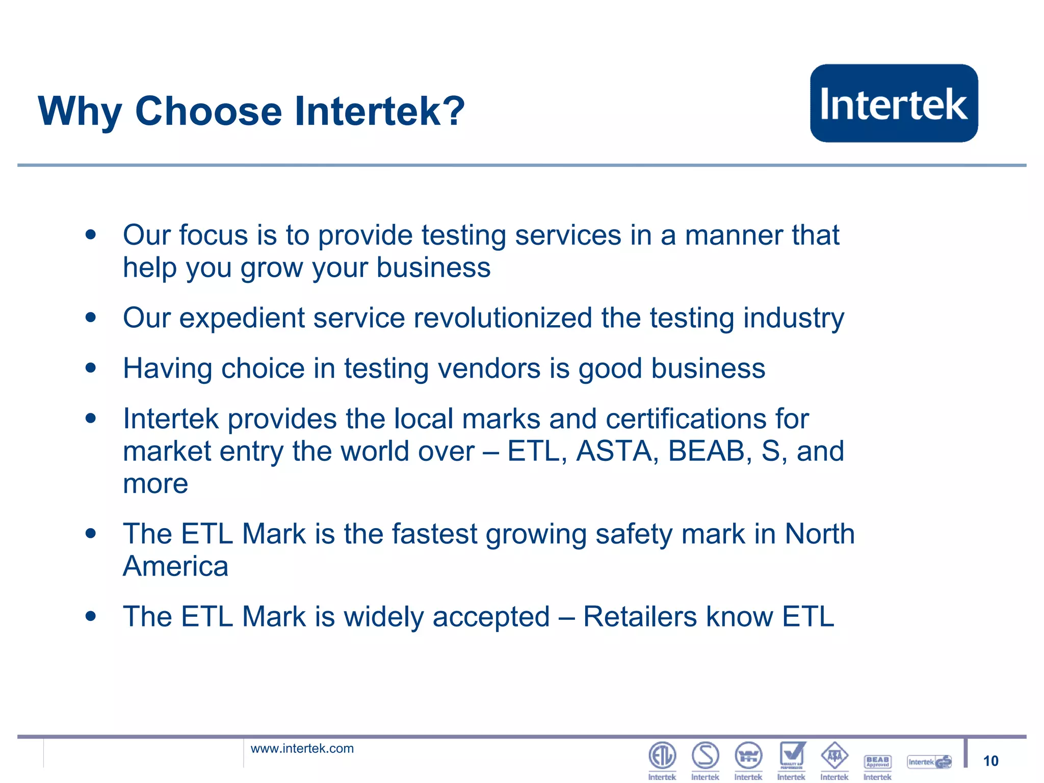 Why Choose Intertek? Our focus is to provide testing services in a manner that  help you grow your business Our expedient service revolutionized the testing industry Having choice in testing vendors is good business  Intertek provides the local marks and certifications for market entry the world over – ETL, ASTA, BEAB, S, and more The ETL Mark is the fastest growing safety mark in North America  The ETL Mark is widely accepted – Retailers know ETL 