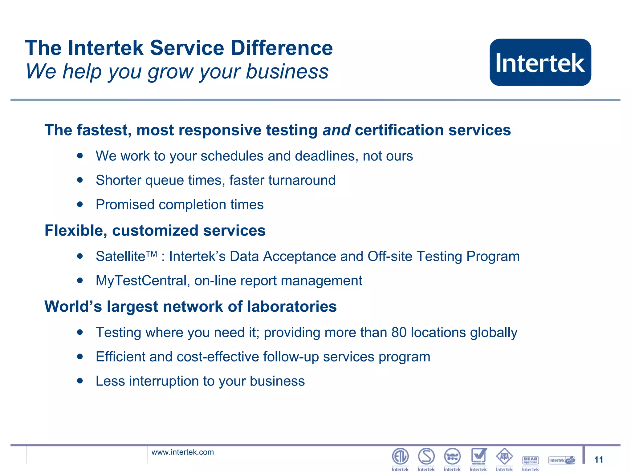 The Intertek Service Difference We help you grow your business The fastest, most responsive testing  and  certification services We work to your schedules and deadlines, not ours Shorter queue times, faster turnaround Promised completion times Flexible, customized services  Satellite TM  : Intertek’s Data Acceptance and Off-site Testing Program MyTestCentral, on-line report management  World’s largest network of laboratories  Testing where you need it; providing more than 80 locations globally Efficient and cost-effective follow-up services program Less interruption to your business  