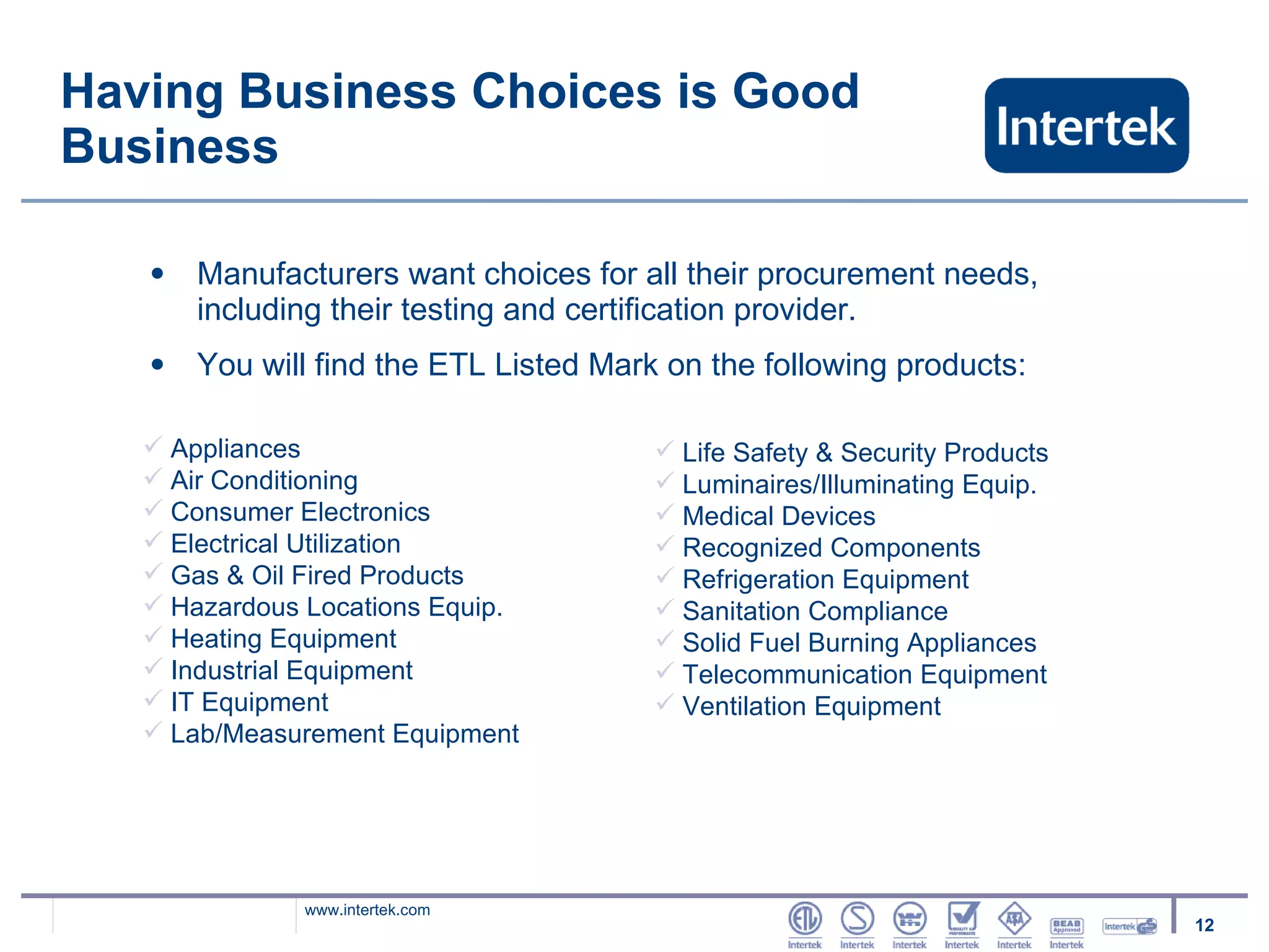 Having Business Choices is Good Business Manufacturers want choices for all their procurement needs, including their testing and certification provider. You will find the ETL Listed Mark on the following products: Appliances Air Conditioning Consumer Electronics Electrical Utilization Gas & Oil Fired Products Hazardous Locations Equip. Heating Equipment Industrial Equipment IT Equipment Lab/Measurement Equipment Life Safety & Security Products Luminaires/Illuminating Equip. Medical Devices Recognized Components Refrigeration Equipment Sanitation Compliance Solid Fuel Burning Appliances Telecommunication Equipment Ventilation Equipment 