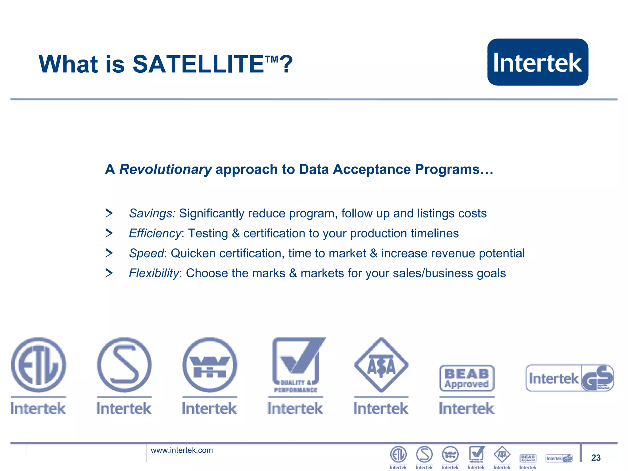 What is SATELLITE TM ? A  Revolutionary  approach to Data Acceptance Programs… Savings:  Significantly reduce program, follow up and listings costs Efficiency : Testing & certification to your production timelines Speed : Quicken certification, time to market & increase revenue potential  Flexibility : Choose the marks & markets for your sales/business goals 