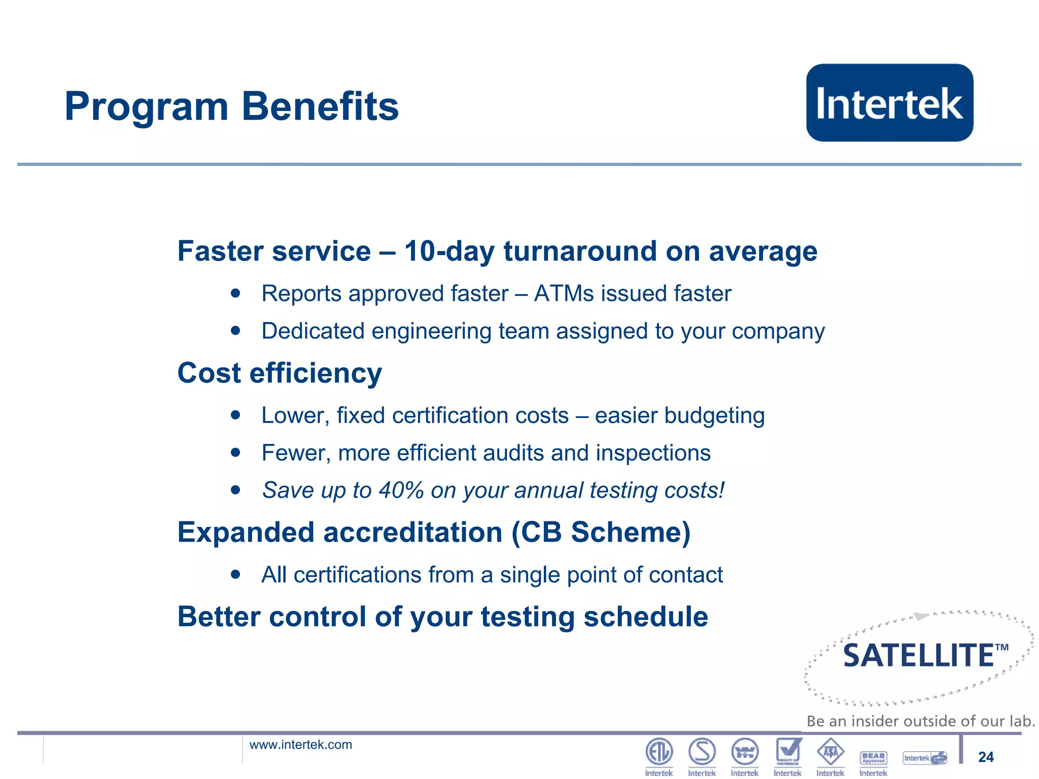 Program Benefits Faster service – 10-day turnaround on average Reports approved faster – ATMs issued faster Dedicated engineering team assigned to your company Cost efficiency Lower, fixed certification costs – easier budgeting Fewer, more efficient audits and inspections Save up to 40% on your annual testing costs! Expanded accreditation (CB Scheme) All certifications from a single point of contact Better control of your testing schedule 