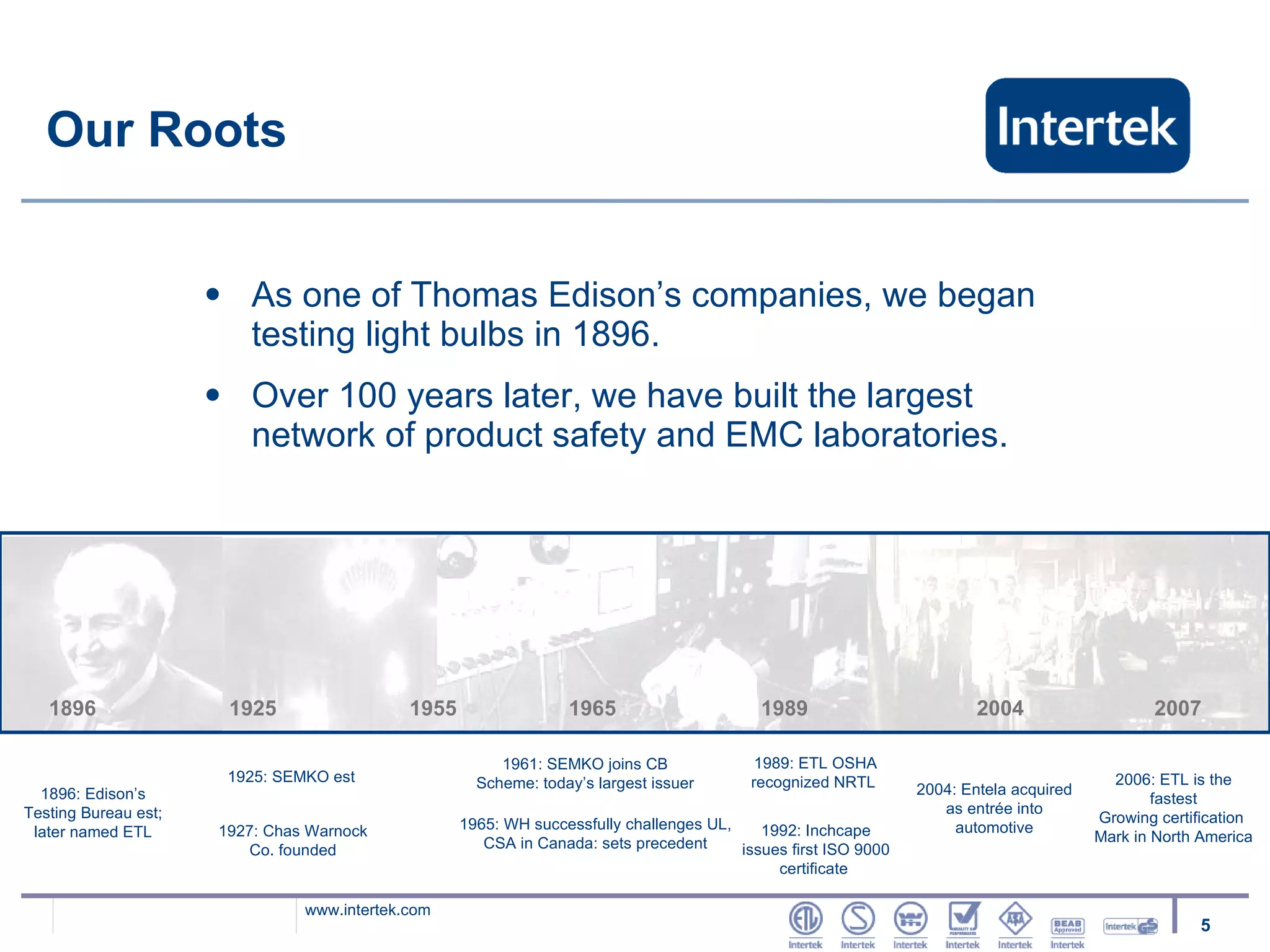 Our Roots As one of Thomas Edison’s companies, we began testing light bulbs in 1896.  Over 100 years later, we have built the largest network of product safety and EMC laboratories. 1896   1925   1955   1965   1989   2004  2007 1896: Edison’s Testing Bureau est; later named ETL 1925: SEMKO est 1927: Chas Warnock Co. founded 1961: SEMKO joins CB Scheme: today’s largest issuer 1965: WH successfully challenges UL, CSA in Canada: sets precedent 1989: ETL OSHA recognized NRTL  2004: Entela acquired as entrée into automotive 2006: ETL is the fastest Growing certification  Mark in North America 1992: Inchcape issues first ISO 9000 certificate  
