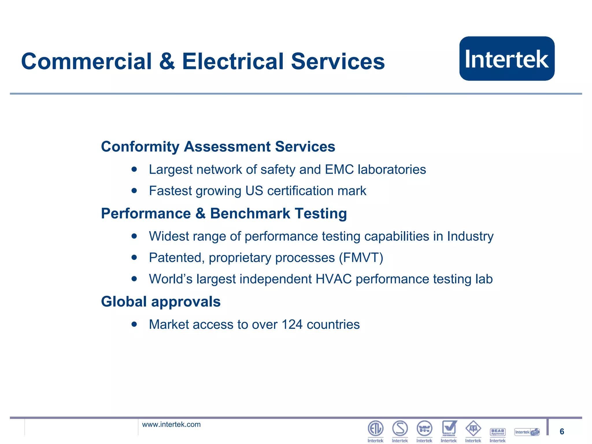 Commercial & Electrical Services Conformity Assessment Services Largest network of safety and EMC laboratories Fastest growing US certification mark Performance & Benchmark Testing Widest range of performance testing capabilities in Industry Patented, proprietary processes (FMVT) World’s largest independent HVAC performance testing lab Global approvals Market access to over 124 countries 