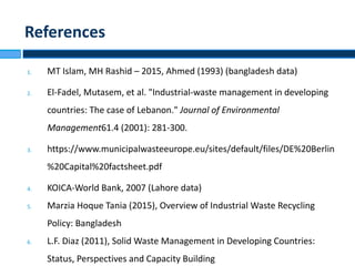 1. MT Islam, MH Rashid – 2015, Ahmed (1993) (bangladesh data)
2. El-Fadel, Mutasem, et al. "Industrial-waste management in developing
countries: The case of Lebanon." Journal of Environmental
Management61.4 (2001): 281-300.
3. https://www.municipalwasteeurope.eu/sites/default/files/DE%20Berlin
%20Capital%20factsheet.pdf
4. KOICA-World Bank, 2007 (Lahore data)
5. Marzia Hoque Tania (2015), Overview of Industrial Waste Recycling
Policy: Bangladesh
6. L.F. Diaz (2011), Solid Waste Management in Developing Countries:
Status, Perspectives and Capacity Building
References
 