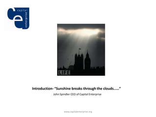 Introduction- “Sunshine breaks through the clouds……”
            John Spindler CEO of Capital Enterprise




                    www.capitalenterprise.org
 