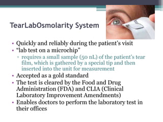 TearLabOsmolarity System

• Quickly and reliably during the patient’s visit
• “lab test on a microchip”
  ▫ requires a small sample (50 nL) of the patient’s tear
    film, which is gathered by a special tip and then
    inserted into the unit for measurement
• Accepted as a gold standard
• The test is cleared by the Food and Drug
  Administration (FDA) and CLIA (Clinical
  Laboratory Improvement Amendments)
• Enables doctors to perform the laboratory test in
  their offices
 