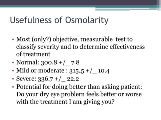 Usefulness of Osmolarity

• Most (only?) objective, measurable test to
  classify severity and to determine effectiveness
  of treatment
• Normal: 300.8 +/_ 7.8
• Mild or moderate : 315.5 +/_ 10.4
• Severe: 336.7 +/_ 22.2
• Potential for doing better than asking patient:
  Do your dry eye problem feels better or worse
  with the treatment I am giving you?
 