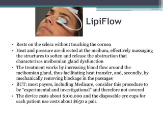 LipiFlow

• Rests on the sclera without touching the cornea
• Heat and pressure are directed at the meibum, effectively massaging
  the structures to soften and release the obstruction that
  characterizes meibomian gland dysfunction
• The treatment works by increasing blood flow around the
  meibomian gland, thus facilitating heat transfer, and, secondly, by
  mechanically removing blockage in the passages
• BUT: most payers, including Medicare, consider this procedure to
  be “experimental and investigational” and therefore not covered
• The device costs about $100,000 and the disposable eye cups for
  each patient use costs about $650 a pair.
 