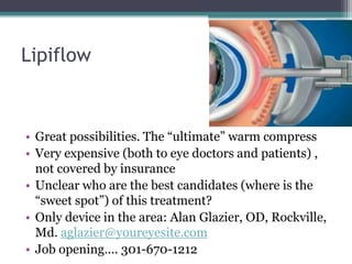 Lipiflow



• Great possibilities. The “ultimate” warm compress
• Very expensive (both to eye doctors and patients) ,
  not covered by insurance
• Unclear who are the best candidates (where is the
  “sweet spot”) of this treatment?
• Only device in the area: Alan Glazier, OD, Rockville,
  Md. aglazier@youreyesite.com
• Job opening…. 301-670-1212
 