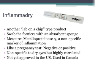 Inflammadry

• Another “lab on a chip” type product
• Swab the fornices with an absorbent sponge
• Measures Metalloproteinase-9, a non-specific
  marker of inflammation
• Like a pregnancy test: Negative or positive
• Non-specific to dry eyes but highly correlated
• Not yet approved in the US. Used in Canada
 