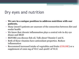 Dry eyes and nutrition

• We are in a unique position to address nutrition with our
  patients.
• Many (most?) patients are unaware of the connection between diet and
  ocular health
• We know that chronic inflammation plays a central role in dry eye
  disase and MGD
• BEFORE you discuss fish oil, Talk about Vitamin C and E.
• Both of these vitamins have antioxidant properties. Reduce
  inflammation
• Reccommed increased intake of vegetables and fruits (COLOR!) or a
  supplement of 1000 mg of Vit C and 400IU of Vit E
 