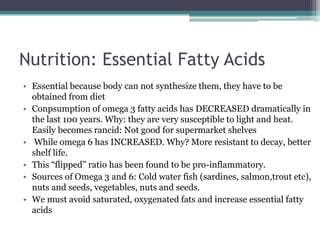 Nutrition: Essential Fatty Acids
• Essential because body can not synthesize them, they have to be
  obtained from diet
• Conpsumption of omega 3 fatty acids has DECREASED dramatically in
  the last 100 years. Why: they are very susceptible to light and heat.
  Easily becomes rancid: Not good for supermarket shelves
• While omega 6 has INCREASED. Why? More resistant to decay, better
  shelf life.
• This “flipped” ratio has been found to be pro-inflammatory.
• Sources of Omega 3 and 6: Cold water fish (sardines, salmon,trout etc),
  nuts and seeds, vegetables, nuts and seeds.
• We must avoid saturated, oxygenated fats and increase essential fatty
  acids
 