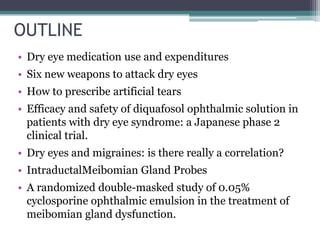 OUTLINE
• Dry eye medication use and expenditures
• Six new weapons to attack dry eyes
• How to prescribe artificial tears
• Efficacy and safety of diquafosol ophthalmic solution in
  patients with dry eye syndrome: a Japanese phase 2
  clinical trial.
• Dry eyes and migraines: is there really a correlation?
• IntraductalMeibomian Gland Probes
• A randomized double-masked study of 0.05%
  cyclosporine ophthalmic emulsion in the treatment of
  meibomian gland dysfunction.
 