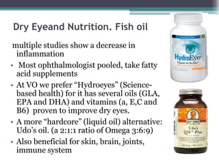 Dry Eyeand Nutrition. Fish oil
 multiple studies show a decrease in
  inflammation
• Most ophthalmologist pooled, take fatty
  acid supplements
• At VO we prefer “Hydroeyes” (Science-
  based health) for it has several oils (GLA,
  EPA and DHA) and vitamins (a, E,C and
  B6) proven to improve dry eyes.
• A more “hardcore” (liquid oil) alternative:
  Udo’s oil. (a 2:1:1 ratio of Omega 3:6:9)
• Also beneficial for skin, brain, joints,
  immune system
 