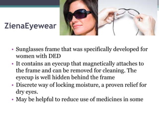 ZienaEyewear

 • Sunglasses frame that was specifically developed for
   women with DED
 • It contains an eyecup that magnetically attaches to
   the frame and can be removed for cleaning. The
   eyecup is well hidden behind the frame
 • Discrete way of locking moisture, a proven relief for
   dry eyes.
 • May be helpful to reduce use of medicines in some
 