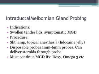 IntraductalMeibomian Gland Probing
• Indications:
• Swollen tender lids, symptomatic MGD
• Procedure:
• Slit lamp, topical anesthesia (lidocaine jelly)
• Disposable probes 1mm-6mm probes. Can
  deliver steroids through probe
• Must continue MGD Rx: Doxy, Omega 3 etc
 