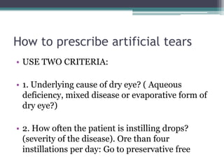 How to prescribe artificial tears
• USE TWO CRITERIA:

• 1. Underlying cause of dry eye? ( Aqueous
  deficiency, mixed disease or evaporative form of
  dry eye?)

• 2. How often the patient is instilling drops?
  (severity of the disease). Ore than four
  instillations per day: Go to preservative free
 
