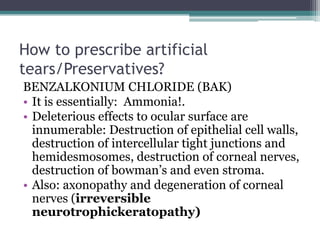 How to prescribe artificial
tears/Preservatives?
BENZALKONIUM CHLORIDE (BAK)
• It is essentially: Ammonia!.
• Deleterious effects to ocular surface are
  innumerable: Destruction of epithelial cell walls,
  destruction of intercellular tight junctions and
  hemidesmosomes, destruction of corneal nerves,
  destruction of bowman’s and even stroma.
• Also: axonopathy and degeneration of corneal
  nerves (irreversible
  neurotrophickeratopathy)
 
