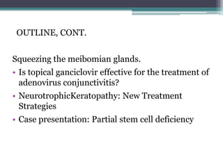 OUTLINE, CONT.


Squeezing the meibomian glands.
• Is topical ganciclovir effective for the treatment of
  adenovirus conjunctivitis?
• NeurotrophicKeratopathy: New Treatment
  Strategies
• Case presentation: Partial stem cell deficiency
 