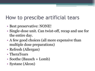 How to prescibe artificial tears
• Best preservative: NONE!
• Single-dose unit. Can twist-off, recap and use for
  the entire day.
• A few good choices (all more expensive than
  multiple dose preparations)
• Refresh (Allergan)
• TheraTears
• Soothe (Bausch + Lomb)
• Systane (Alcon)
 