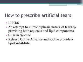 How to prescribe artificial tears
• LIPIDS
• An attempt to mimic biphasic nature of tears by
  providing both aqueous and lipid components
• Guar in Systane
• Refresh Optive Advance and soothe provide a
  lipid substitute
 