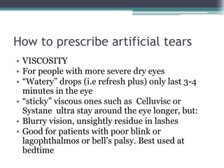 How to prescribe artificial tears
• VISCOSITY
• For people with more severe dry eyes
• “Watery” drops (i.e refresh plus) only last 3-4
  minutes in the eye
• “sticky” viscous ones such as Celluvisc or
  Systane ultra stay around the eye longer, but:
• Blurry vision, unsightly residue in lashes
• Good for patients with poor blink or
  lagophthalmos or bell’s palsy. Best used at
  bedtime
 