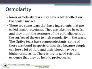 Osmolarity
• lower osmolarity tears may have a better effect on
  the ocular surface.
• There are some tears that have ingredients that are
  called osmoprotectants. They are taken up by cells,
  and they blunt the response of the epithelial cells on
  the surface of the eye to high osmolarity in the tears.
  The Optive tears have osmoprotectants; some of
  those are found in sports drinks also because people
  can lose a lot of fluid and their blood may be a
  higher osmolarity. There is pretty good scientific
  evidence that they do help to protect cells.
 