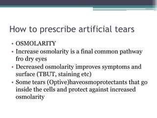 How to prescribe artificial tears
• OSMOLARITY
• Increase osmolarity is a final common pathway
  fro dry eyes
• Decreased osmolarity improves symptoms and
  surface (TBUT, staining etc)
• Some tears (Optive)haveosmoprotectants that go
  inside the cells and protect against increased
  osmolarity
 