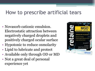 How to prescribe artificial tears

• Novasorb cationic emulsion.
  Electrostatic attraction between
  negatively charged droplets and
  positively charged ocular surface
• Hypotonic to reduce osmolarity
• Lipid to lubricate and protect
• Available only through OD or MD
• Not a great deal of personal
  experience yet
 