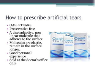 How to prescribe artificial tears
• OASIS TEARS
• Preservative free
• A viscoadaptive, non
  linear molecule that
  adheres to the surface
• Molecules are elastic,
  remain in the surface
  longer.
• Good personal
  experience
• Sold at the doctor’s office
  only
 