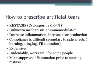 How to prescribe artificial tears
• RESTASIS (Cyclosporine 0.05%)
• Unknown mechanism. Inmunomodulator
• Decrease inflammation, increase tear production
• Compliance is difficult secondary to side effects (
  burning, stinging, FB sensation)
• Expensive
• Undeniably, works well for some people
• Must suppress inflammation prior to starting
  restasis
 