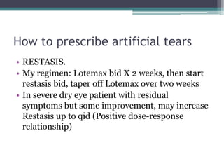 How to prescribe artificial tears
• RESTASIS.
• My regimen: Lotemax bid X 2 weeks, then start
  restasis bid, taper off Lotemax over two weeks
• In severe dry eye patient with residual
  symptoms but some improvement, may increase
  Restasis up to qid (Positive dose-response
  relationship)
 
