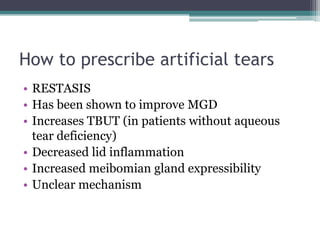 How to prescribe artificial tears
• RESTASIS
• Has been shown to improve MGD
• Increases TBUT (in patients without aqueous
  tear deficiency)
• Decreased lid inflammation
• Increased meibomian gland expressibility
• Unclear mechanism
 