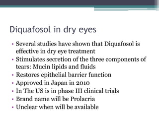 Diquafosol in dry eyes
• Several studies have shown that Diquafosol is
  effective in dry eye treatment
• Stimulates secretion of the three components of
  tears: Mucin lipids and fluids
• Restores epithelial barrier function
• Approved in Japan in 2010
• In The US is in phase III clinical trials
• Brand name will be Prolacria
• Unclear when will be available
 