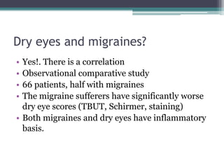 Dry eyes and migraines?
• Yes!. There is a correlation
• Observational comparative study
• 66 patients, half with migraines
• The migraine sufferers have significantly worse
  dry eye scores (TBUT, Schirmer, staining)
• Both migraines and dry eyes have inflammatory
  basis.
 
