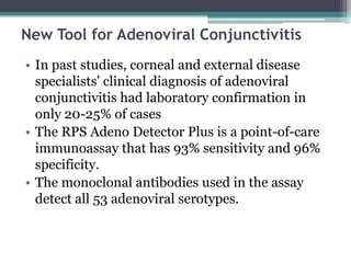 New Tool for Adenoviral Conjunctivitis
• In past studies, corneal and external disease
  specialists' clinical diagnosis of adenoviral
  conjunctivitis had laboratory confirmation in
  only 20-25% of cases
• The RPS Adeno Detector Plus is a point-of-care
  immunoassay that has 93% sensitivity and 96%
  specificity.
• The monoclonal antibodies used in the assay
  detect all 53 adenoviral serotypes.
 