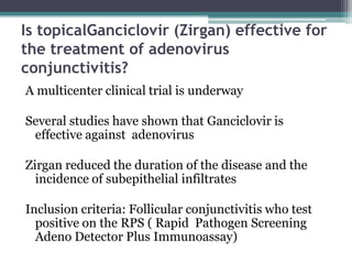 Is topicalGanciclovir (Zirgan) effective for
the treatment of adenovirus
conjunctivitis?
A multicenter clinical trial is underway

Several studies have shown that Ganciclovir is
 effective against adenovirus

Zirgan reduced the duration of the disease and the
  incidence of subepithelial infiltrates

Inclusion criteria: Follicular conjunctivitis who test
  positive on the RPS ( Rapid Pathogen Screening
  Adeno Detector Plus Immunoassay)
 