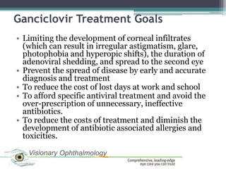 Ganciclovir Treatment Goals
• Limiting the development of corneal infiltrates
  (which can result in irregular astigmatism, glare,
  photophobia and hyperopic shifts), the duration of
  adenoviral shedding, and spread to the second eye
• Prevent the spread of disease by early and accurate
  diagnosis and treatment
• To reduce the cost of lost days at work and school
• To afford specific antiviral treatment and avoid the
  over-prescription of unnecessary, ineffective
  antibiotics.
• To reduce the costs of treatment and diminish the
  development of antibiotic associated allergies and
  toxicities.
 