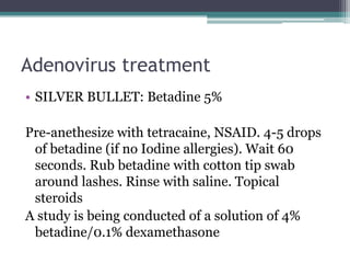 Adenovirus treatment
• SILVER BULLET: Betadine 5%

Pre-anethesize with tetracaine, NSAID. 4-5 drops
 of betadine (if no Iodine allergies). Wait 60
 seconds. Rub betadine with cotton tip swab
 around lashes. Rinse with saline. Topical
 steroids
A study is being conducted of a solution of 4%
 betadine/0.1% dexamethasone
 
